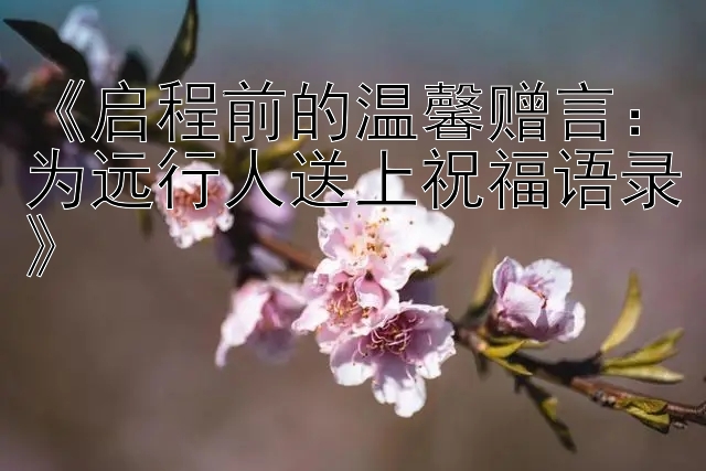 《启程前的温馨赠言：为远行人送上祝福语录》